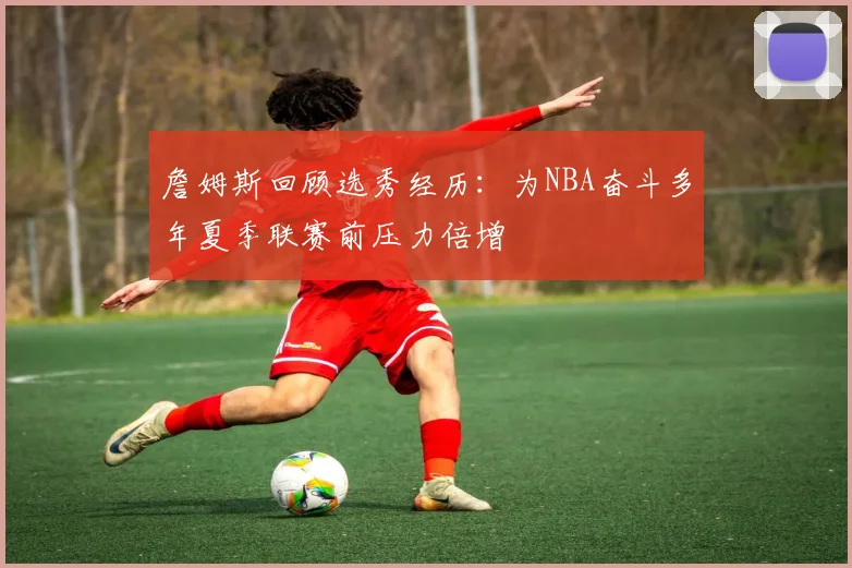 詹姆斯回顾选秀经历：为NBA奋斗多年夏季联赛前压力倍增