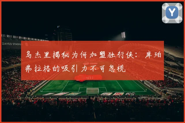 乌杰里揭秘为何加盟独行侠：库珀弗拉格的吸引力不可忽视