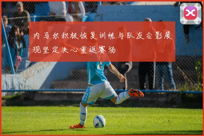 内马尔积极恢复训练与队友合影展现坚定决心重返赛场