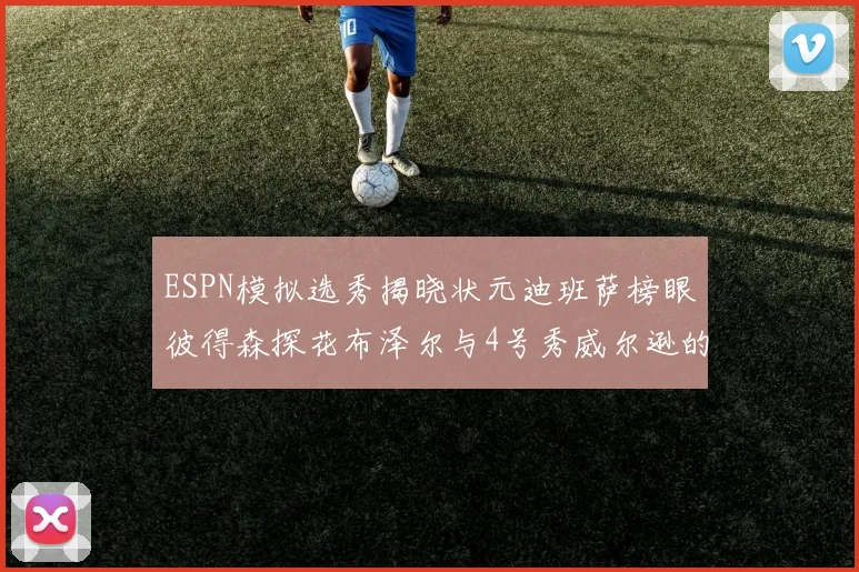 ESPN模拟选秀揭晓状元迪班萨榜眼彼得森探花布泽尔与4号秀威尔逊的精彩表现