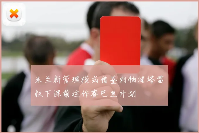 米兰新管理模式借鉴利物浦塔雷囧叔下课前运作赛巴里计划
