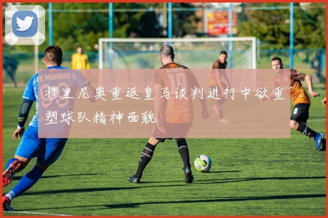 穆里尼奥重返皇马谈判进行中欲重塑球队精神面貌