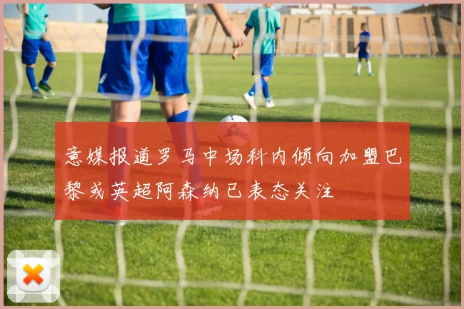 意媒报道罗马中场科内倾向加盟巴黎或英超阿森纳已表态关注