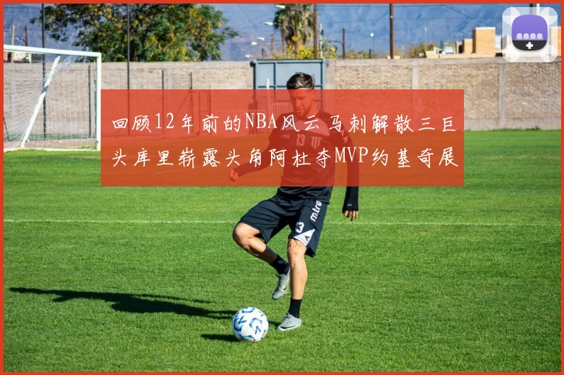 回顾12年前的NBA风云马刺解散三巨头库里崭露头角阿杜夺MVP约基奇展现天赋