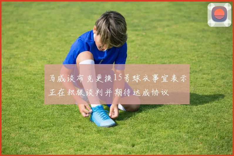 马威谈布克更换15号球衣事宜表示正在积极谈判并期待达成协议