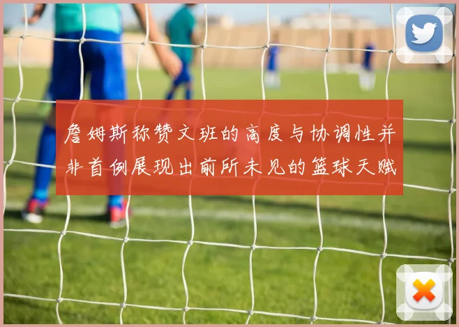 詹姆斯称赞文班的高度与协调性并非首例展现出前所未见的篮球天赋