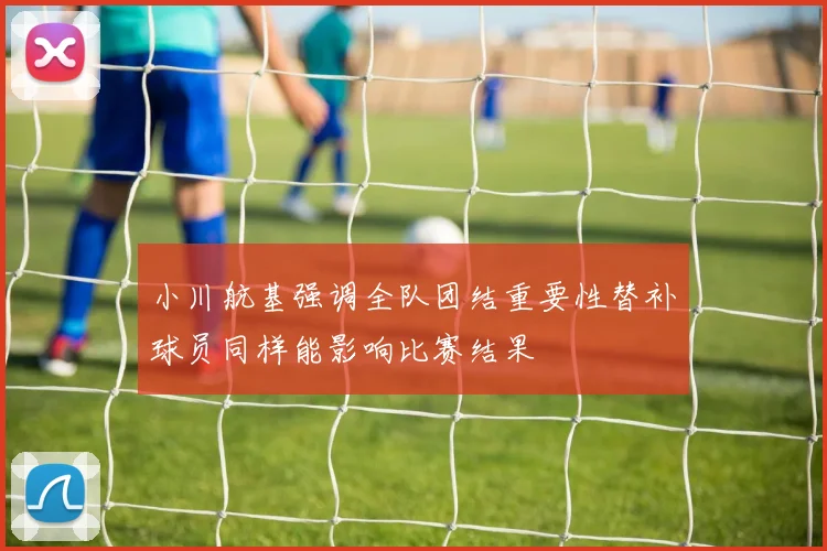 小川航基强调全队团结重要性替补球员同样能影响比赛结果