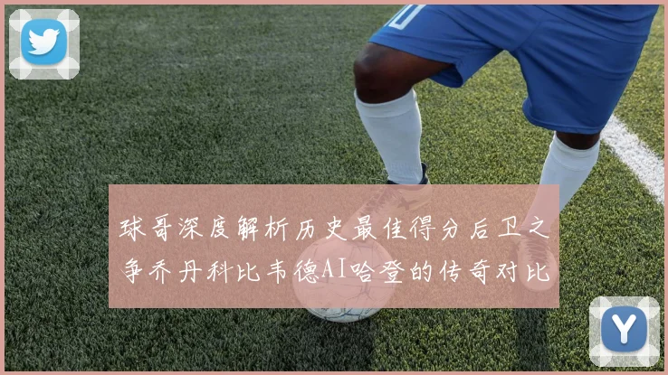 球哥深度解析历史最佳得分后卫之争乔丹科比韦德AI哈登的传奇对比