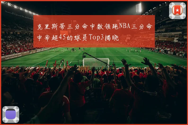 克里斯蒂三分命中数领跑NBA三分命中率超45的球员Top3揭晓