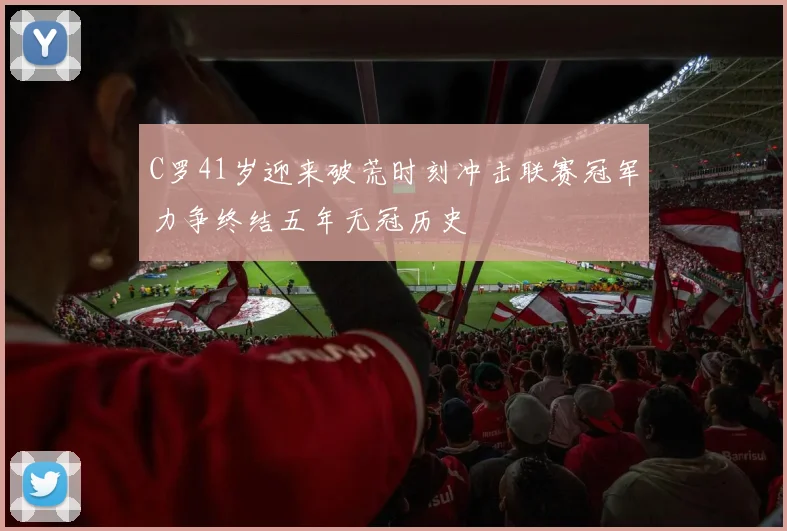 C罗41岁迎来破荒时刻冲击联赛冠军力争终结五年无冠历史