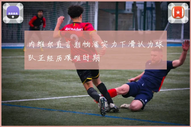 内维尔直言利物浦实力下滑认为球队正经历艰难时期