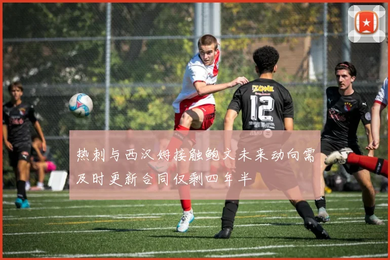 热刺与西汉姆接触鲍文未来动向需及时更新合同仅剩四年半