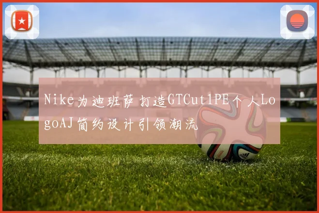 Nike为迪班萨打造GTCut1PE个人LogoAJ简约设计引领潮流