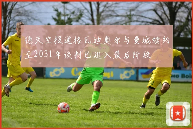德天空报道格瓦迪奥尔与曼城续约至2031年谈判已进入最后阶段