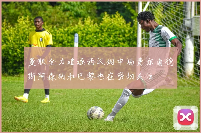 曼联全力追逐西汉姆中场费尔南德斯阿森纳和巴黎也在密切关注