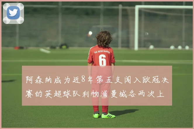 阿森纳成为近8年第五支闯入欧冠决赛的英超球队利物浦曼城各两次上演辉煌
