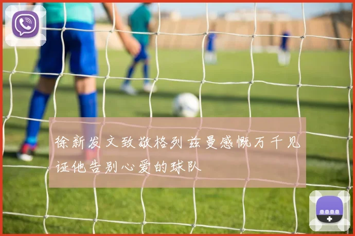 徐新发文致敬格列兹曼感慨万千见证他告别心爱的球队