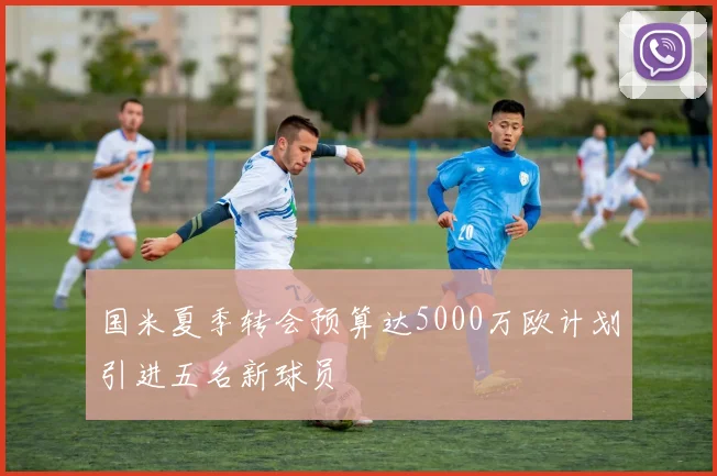 国米夏季转会预算达5000万欧计划引进五名新球员