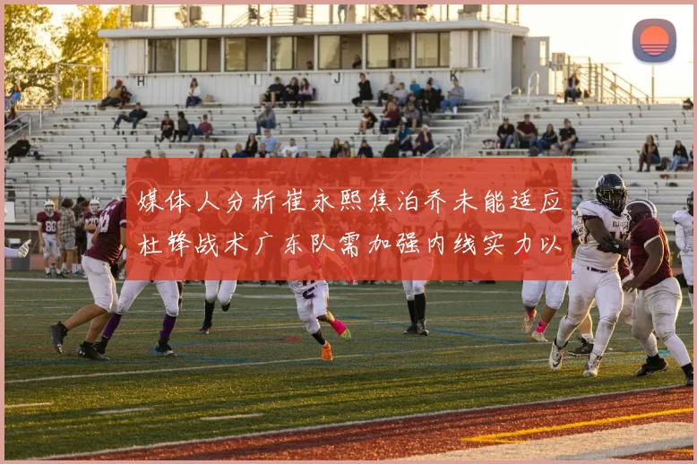 媒体人分析崔永熙焦泊乔未能适应杜锋战术广东队需加强内线实力以提升竞争力