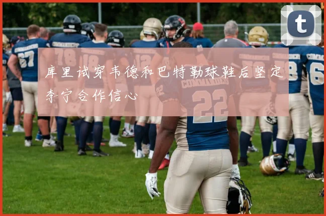 库里试穿韦德和巴特勒球鞋后坚定李宁合作信心